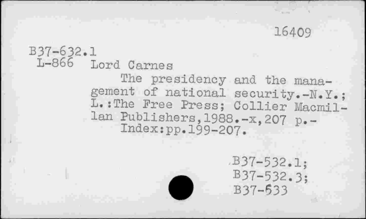 ﻿16409
B37-632.1
1-866 Lord Carnes
The presidency and the management of national security.-N.Y. L.:The Free Press; Collier Macmil lan Publishers,1988.-x,207 p.-Indexjpp.199-207.
B37-532.1;
B37-532.3;
B37-633